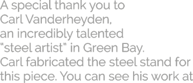 A special thank you to Carl Vanderheyden, an incredibly talented steel artist in Green Bay. Carl fabricated the steel stand for this piece. You can see his work at www.carlvan.com